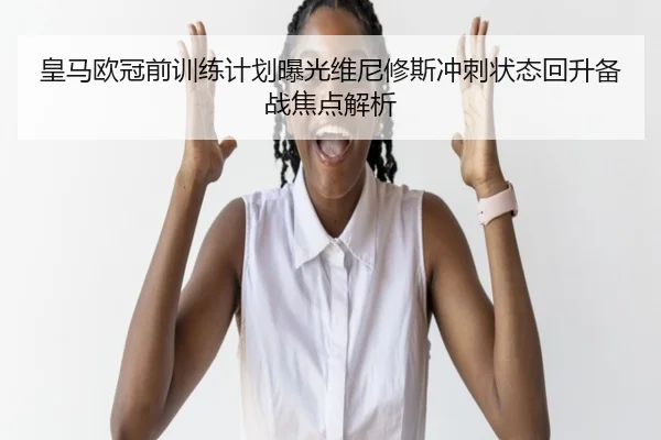皇马欧冠前训练计划曝光维尼修斯冲刺状态回升备战焦点解析