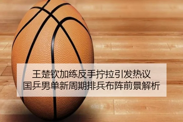 王楚钦加练反手拧拉引发热议 国乒男单新周期排兵布阵前景解析